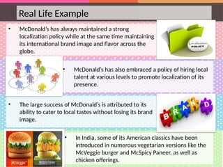 Real Life Example
• McDonald’s has always maintained a strong
localization policy while at the same time maintaining
its international brand image and flavor across the
globe.
• McDonald’s has also embraced a policy of hiring local
talent at various levels to promote localization of its
presence.
• The large success of McDonald’s is attributed to its
ability to cater to local tastes without losing its brand
image.
• In India, some of its American classics have been
introduced in numerous vegetarian versions like the
McVeggie burger and McSpicy Paneer, as well as
chicken offerings.
 