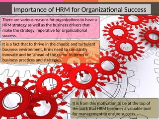 Importance of HRM for Organizational Success
There are various reasons for organizations to have a
HRM strategy as well as the business drivers that
make the strategy imperative for organizational
success.
It is a fact that to thrive in the chaotic and turbulent
business environment, firms need to constantly
innovate and be ‘ahead of the curve’ in terms of
business practices and strategies.
It is from this motivation to be at the top of
the pack that HRM becomes a valuable tool
for management to ensure success.
 