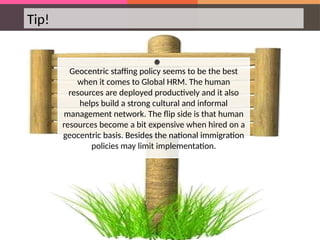 Tip!
Geocentric staffing policy seems to be the best
when it comes to Global HRM. The human
resources are deployed productively and it also
helps build a strong cultural and informal
management network. The flip side is that human
resources become a bit expensive when hired on a
geocentric basis. Besides the national immigration
policies may limit implementation.
 