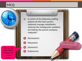 MCQ
Q. In which of the following staffing
policies do the host country
nationals manage subsidiaries
whereas the headquarter positions
are held by the parent company
nationals?
Click on the
radio button
to select the
correct
answer!
 