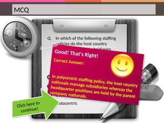 MCQ
Q. In which of the following staffing
policies do the host country
nationals manage subsidiaries
whereas the headquarter positions
are held by the parent company
nationals?
Good! That's Right!
Correct Answer:
In polycentric staffing policy, the host country
nationals manage subsidiaries whereas the
headquarter positions are held by the parent
company nationals.
Click here to
continue!
 