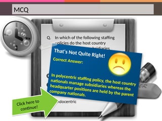 MCQ
Q. In which of the following staffing
policies do the host country
nationals manage subsidiaries
whereas the headquarter positions
are held by the parent company
nationals?
That's Not Quite Right!
Correct Answer:
In polycentric staffing policy, the host country
nationals manage subsidiaries whereas the
headquarter positions are held by the parent
company nationals.
Click here to
continue!
 