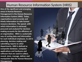 Human Resource Information System (HRIS)
One of the significant and emerging
areas in Human Resource
Management is the Human Resource
Information System (HRIS). Today,
organizations need accurate and
timely information to take human
resource decisions. The speed, with
which information is retrieved,
procured and analyzed for decision
making accounts for the efficiency of
an organization. HRIS is a systematic
way of sorting data and information
for each individual employee, to aid in
planning, decision making and
submitting reports to other
departments. HRIS is defined as
composite database, computer
applications and hardware and
software that are used to collect,
record, store, manage, deliver and
manipulate data for Human Resource
Management.
 