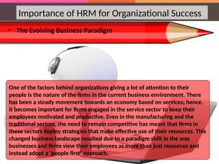 Importance of HRM for Organizational Success
• The Evolving Business Paradigm
One of the factors behind organizations giving a lot of attention to their
people is the nature of the firms in the current business environment. There
has been a steady movement towards an economy based on services; hence,
it becomes important for firms engaged in the service sector to keep their
employees motivated and productive. Even in the manufacturing and the
traditional sectors, the need to remain competitive has meant that firms in
these sectors deploy strategies that make effective use of their resources. This
changed business landscape resulted due to a paradigm shift in the way
businesses and firms view their employees as more than just resources and
instead adopt a ‘people first’ approach.
 