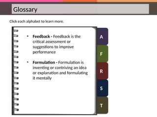 A
F
R
S
T
Glossary
Click each alphabet to learn more.
• Feedback - Feedback is the
critical assessment or
suggestions to improve
performance
• Formulation - Formulation is
inventing or contriving an idea
or explanation and formulating
it mentally
 