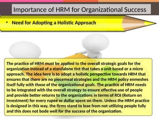• Need for Adopting a Holistic Approach
Importance of HRM for Organizational Success
The practice of HRM must be applied to the overall strategic goals for the
organization instead of a standalone tint that takes a unit based or a micro
approach. The idea here is to adopt a holistic perspective towards HRM that
ensures that there are no piecemeal strategies and the HRM policy enmeshes
itself fully with those of the organizational goals. The practice of HRM needs
to be integrated with the overall strategy to ensure effective use of people
and provide better returns to the organizations in terms of ROI (Return on
Investment) for every rupee or dollar spent on them. Unless the HRM practice
is designed in this way, the firms stand to lose from not utilizing people fully
and this does not bode well for the success of the organization.
 