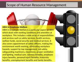 Scope of Human Resource Management
HRM in Employee Welfare
HRM in Employee Welfare is a particular aspect of HRM
which deals with working conditions and amenities at
workplace. This includes a wide array of responsibilities
and services such as safety services, health services,
welfare funds, social security and medical services. It
also covers appointment of safety officers, making the
environment worth working, eliminating workplace
hazards, support by top management, job safety,
safeguarding machinery, cleanliness, proper ventilation
and lighting, medical care, sickness benefits, employee
injury benefits, personal injury benefits, maternity
benefits, unemployment benefits and family benefits.
 