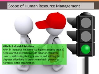 Scope of Human Resource Management
HRM in Industrial Relations
HRM in Industrial Relations is a highly sensitive area. It
needs careful interactions with labor or employee
unions, addressing their grievances and settling the
disputes effectively in order to maintain peace and
harmony in the organization.
 