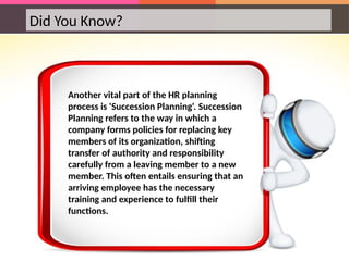 Did You Know?
Another vital part of the HR planning
process is 'Succession Planning'. Succession
Planning refers to the way in which a
company forms policies for replacing key
members of its organization, shifting
transfer of authority and responsibility
carefully from a leaving member to a new
member. This often entails ensuring that an
arriving employee has the necessary
training and experience to fulfill their
functions.
 