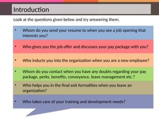 Introduction
Look at the questions given below and try answering them.
• Whom do you send your resume to when you see a job opening that
interests you?
• Who gives you the job offer and discusses your pay package with you?
• Who inducts you into the organization when you are a new employee?
• Whom do you contact when you have any doubts regarding your pay
package, perks, benefits, conveyance, leave management etc.?
• Who helps you in the final exit formalities when you leave an
organization?
• Who takes care of your training and development needs?
 