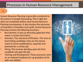 Processes in Human Resource Management
1
Human Resource Planning is generally considered as
the process of people forecasting. This is right but
does not completely define what Human Resource
Planning encompasses. It also involves the processes
of Evaluation, Promotion and Layoff. Human Resource
Planning involves the following functions:
• Recruitment: It aims at attracting applicants that
match a certain Job Criteria.
• Selection: The next level of filtration. This aims at
short listing candidates who are the closest
match in terms qualifications, expertise and
potential for a certain job.
• Hiring: This involves deciding upon the final
candidate who gets the job.
• Training and Development: These processes work
on an onboard employee for up gradation of his
skills and abilities.
 