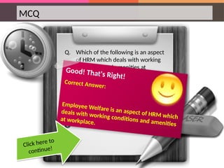 MCQ
Q. Which of the following is an aspect
of HRM which deals with working
conditions and amenities at
workplace?
Good! That's Right!
Correct Answer:
Employee Welfare is an aspect of HRM which
deals with working conditions and amenities
at workplace.
Click here to
continue!
 