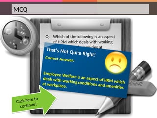 MCQ
Q. Which of the following is an aspect
of HRM which deals with working
conditions and amenities at
workplace?
That's Not Quite Right!
Correct Answer:
Employee Welfare is an aspect of HRM which
deals with working conditions and amenities
at workplace.
Click here to
continue!
 
