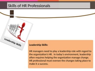 Skills of HR Professionals
Leadership Skills:
HR managers need to play a leadership role with regard to
the organization’s HR. In today’s environment, leadership
often requires helping the organization manage change.
HR professional must oversee the changes taking place to
make it a success.
Leadership Skills
 