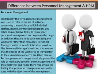 Personnel Management:
Traditionally the term personnel management
was used to refer to the set of activities
concerning the workforce which included
staffing, payroll, contractual obligations and
other administrative tasks. In this respect,
personnel management encompasses the range
of activities that are to do with managing the
workforce rather than resources. Personnel
Management is more administrative in nature.
The Personnel Manager’s main job is to ensure
that the needs of the workforce as they pertain
to their immediate concerns are taken care of.
Further, personnel managers typically played the
role of mediators between the management and
the employees and hence there was always the
feeling that personnel management was not in
tune with the objectives of the management.
Difference between Personnel Management & HRM
 