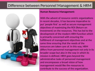 Human Resource Management:
With the advent of resource centric organizations
in recent decades, it has become imperative to
put ‘people first’ as well as secure management
objectives of maximizing the ROI (Return on
Investment) on the resources. This has led to the
development of the modern HRM function which
is primarily concerned with ensuring the
fulfillment of management objectives and at the
same time ensuring that the needs of the
resources are taken care of. In this way, HRM
differs from personnel management not only in its
broader scope but also in the way in which its
mission is defined. HRM goes beyond the
administrative tasks of personnel management
and encompasses a broad vision of how
management would like the resources to
contribute to the success of the organization.
Difference between Personnel Management & HRM
 