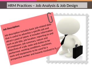 HRM Practices – Job Analysis & Job Design
Job Description:
Job description includes basic job-related data
that is useful to advertise a specific job and
attract a pool of talent. It includes information
such as job title, job location, reporting to and
of employees, job summary, nature and
objectives of a job, tasks and duties to be
performed, working conditions, machines,
tools and equipments to be used by a
prospective worker and hazards involved in it.
 