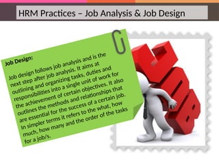 HRM Practices – Job Analysis & Job Design
Job Design:
Job design follows job analysis and is the
next step after job analysis. It aims at
outlining and organizing tasks, duties and
responsibilities into a single unit of work for
the achievement of certain objectives. It also
outlines the methods and relationships that
are essential for the success of a certain job.
In simpler terms it refers to the what, how
much, how many and the order of the tasks
for a job/s.
 