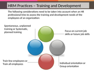 HRM Practices – Training and Development
The following considerations need to be taken into account when an HR
professional tries to assess the training and development needs of the
employees of an organization:
Focus on current job
skills or future job skills
Individual orientation or
Group orientation
Train few employees or
Train all employees
Spontaneous, unplanned
training or Systematic,
planned training
 