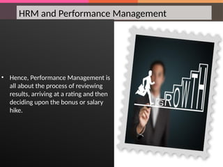 HRM and Performance Management
• Hence, Performance Management is
all about the process of reviewing
results, arriving at a rating and then
deciding upon the bonus or salary
hike.
 