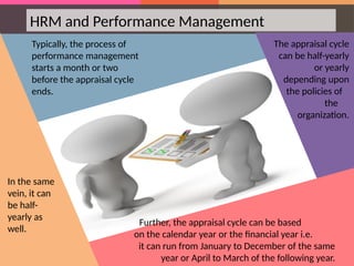 HRM and Performance Management
Typically, the process of
performance management
starts a month or two
before the appraisal cycle
ends.
The appraisal cycle
can be half-yearly
or yearly
depending upon
the policies of
the
organization.
Further, the appraisal cycle can be based
on the calendar year or the financial year i.e.
it can run from January to December of the same
year or April to March of the following year.
In the same
vein, it can
be half-
yearly as
well.
 
