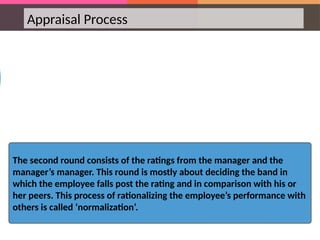 Appraisal Process
The second round consists of the ratings from the manager and the
manager’s manager. This round is mostly about deciding the band in
which the employee falls post the rating and in comparison with his or
her peers. This process of rationalizing the employee’s performance with
others is called ‘normalization’.
 