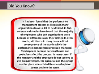 Did You Know?
It has been found that the performance
management process as it exists in many
organizations leaves a lot to be desired. In fact,
surveys and studies have found that the majority
of employee’s who quit organizations do so
because of differences over their ratings. In other
words, attrition is in many cases a direct
consequence of the way in which the
performance management process is managed.
This happens because personal biases and
prejudices affect the process, in many cases, if
the manager and the employee do not see eye to
eye on many issues, the appraisal and the ratings
are the place where this difference of opinion
comes out into the open.
 