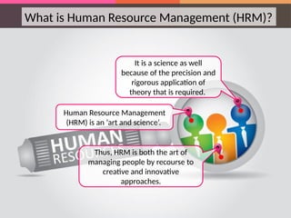 What is Human Resource Management (HRM)?
Human Resource Management
(HRM) is an ‘art and science’.
Thus, HRM is both the art of
managing people by recourse to
creative and innovative
approaches.
It is a science as well
because of the precision and
rigorous application of
theory that is required.
 