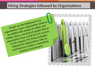 Hiring Strategies followed by Organizations
People are the lifeblood of any
organization. Every organization needs to
be staffed with people of caliber and
mettle. Hence, the kind of people that an
organization hires is critical to its success.
In this respect, the hiring strategies
followed by organizations take on
prominence in today’s competitive
business environment.
 