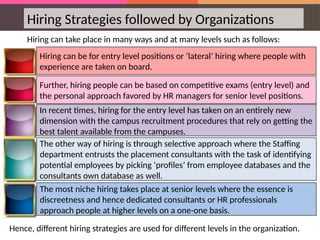 Hiring Strategies followed by Organizations
Hiring can take place in many ways and at many levels such as follows:
Further, hiring people can be based on competitive exams (entry level) and
the personal approach favored by HR managers for senior level positions.
The other way of hiring is through selective approach where the Staffing
department entrusts the placement consultants with the task of identifying
potential employees by picking ‘profiles’ from employee databases and the
consultants own database as well.
Hiring can be for entry level positions or ‘lateral’ hiring where people with
experience are taken on board.
In recent times, hiring for the entry level has taken on an entirely new
dimension with the campus recruitment procedures that rely on getting the
best talent available from the campuses.
The most niche hiring takes place at senior levels where the essence is
discreetness and hence dedicated consultants or HR professionals
approach people at higher levels on a one-one basis.
Hence, different hiring strategies are used for different levels in the organization.
 