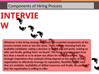 Components of Hiring Process
INTERVIE
W
Whatever is the hiring strategy deployed, the essential components of the
process remain more or less the same. These include choosing from the
available candidates, taking a decision as to the pay and perks, making an
offer and finally, getting them ‘on board’. The hiring process ranges from
less than a month or so to drawn out affairs for niche placement. The
strategic imperatives that underpin hiring depend on the ability of the
organization to effectively leverage its reputation, flexibility in the roles
that are available, availability of skilled resources and finally, the package
that the organization is willing to offer.
 
