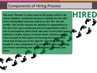 Components of Hiring Process
HIRED
The term ‘fitment’ is often used as HR jargon which is all
about whether a particular person is suitable for the role
that is being filled and how well he or she ‘fits’ the job
profile. One of the reasons for attrition in organizations is
the fact that many employees join an organization with a
set of assumptions about their role only to have their hopes
dashed in reality. Hence, in recent times, industry experts
have focused on this aspect of ensuring that people are
hired only if they are of the right fit. Therefore, hiring
people is a key component of a company’s internal strategy
and hence something that needs detailed attention and
focus.
 