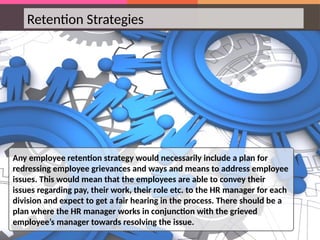 Retention Strategies
Any employee retention strategy would necessarily include a plan for
redressing employee grievances and ways and means to address employee
issues. This would mean that the employees are able to convey their
issues regarding pay, their work, their role etc. to the HR manager for each
division and expect to get a fair hearing in the process. There should be a
plan where the HR manager works in conjunction with the grieved
employee’s manager towards resolving the issue.
 