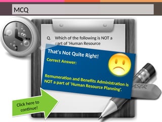 MCQ
Q. Which of the following is NOT a
part of 'Human Resource
Planning‘?
That's Not Quite Right!
Correct Answer:
Remuneration and Benefits Administration is
NOT a part of 'Human Resource Planning'.
Click here to
continue!
 
