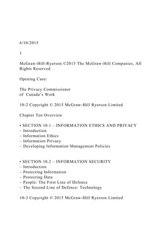 6/10/2015
1
McGraw-Hill-Ryerson ©2015 The McGraw-Hill Companies, All
Rights Reserved
Opening Case:
The Privacy Commissioner
of Canada’s Work
10-2 Copyright © 2015 McGraw-Hill Ryerson Limited
Chapter Ten Overview
• SECTION 10.1 – INFORMATION ETHICS AND PRIVACY
– Introduction
– Information Ethics
– Information Privacy
– Developing Information Management Policies
• SECTION 10.2 – INFORMATION SECURITY
– Introduction
– Protecting Information
– Protecting Data
– People: The First Line of Defence
– The Second Line of Defence: Technology
10-3 Copyright © 2015 McGraw-Hill Ryerson Limited
 