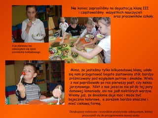 Na koniec zaprosiliśmy na degustację klasę III
i częstowaliśmy wszystkich nauczycieli
oraz pracowników szkoły.

A ja pierwszy raz
odważyłem się zjeść
pomidorka koktailowego

Mimo, że jesteśmy tylko kilkuosobową klasą, udało
się nam przygotować bogato zastawiony stół, bardzo
zróżnicowany pod względem potraw i smaków. Wielu
z nas popróbowało po raz pierwszy past, czy keksu
jarzynowego. Nikt z nas jeszcze nie pił do tej pory
domowej lemoniady, ani nie jadł niektórych warzyw.
Wiemy już, że śniadanie daje moc i może być
bajecznie kolorowe, a zarazem bardzo smaczne i
mieć ciekawą formę.
Dziękujemy rodzicom i wszystkim pozytywnie zakręconym, którzy
przyczynili się do przygotowania naszej uczty.

 