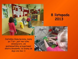 8 listopada
2013

Jesteśmy klasą łączoną, mamy
po 7 lat i jest nas tylko
dziesięcioro, ale
postanowiliśmy przygotować
ekstra śniadanko, bo wiemy że
daje ono moc 

 