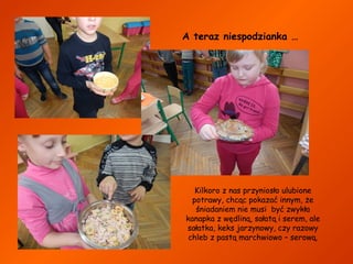 A teraz niespodzianka …

Kilkoro z nas przyniosło ulubione
potrawy, chcąc pokazać innym, że
śniadaniem nie musi być zwykła
kanapka z wędliną, sałatą i serem, ale
sałatka, keks jarzynowy, czy razowy
chleb z pastą marchwiowo – serową.

 