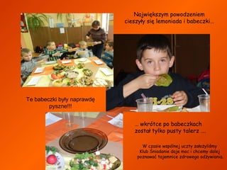Największym powodzeniem
cieszyły się lemoniada i babeczki…

Te babeczki były naprawdę
pyszne!!!
… wkrótce po babeczkach
został tylko pusty talerz ….
W czasie wspólnej uczty założyliśmy
Klub Śniadanie daje moc i chcemy dalej
poznawać tajemnice zdrowego odżywiania.

 
