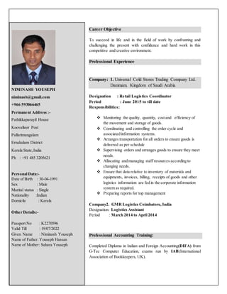 Career Objective
To succeed in life and in the field of work by confronting and
challenging the present with confidence and hard work in this
competitive and creative environment.
Professional Experience
Company: 1. Universal Cold Stores Trading Company Ltd.
Dammam. Kingdom of Saudi Arabia
Designation : Retail Logistics Coordinator
Period : June 2015 to till date
Responsibilities:
 Monitoring the quality, quantity, cost and efficiency of
the movement and storage of goods.
 Coordinating and controlling the order cycle and
associated information systems.
 Arranges transportation for all orders to ensure goods is
delivered as per schedule
 Supervising orders and arranges goods to ensure they meet
needs.
 Allocating and managing staff resources according to
changing needs.
 Ensure that data relative to inventory of materials and
equipments, invoices, billing, receipts of goods and other
logistics information are fed in the corporate information
system as required.
 Preparing reports for top management
Company2. GMR Logistics Coimbatore, India
Designation: Logistics Assistant
Period : March 2014 to April 2014
Professional Accounting Training:
Completed Diploma in Indian and Foreign Accounting(DIFA) from
G-Tec Computer Education, exams run by IAB(International
Association of Bookkeepers, UK).
NIMINASH YOUSEPH
niminash@gmail.com
+966 593066465
Permanent Address :-
Pathikkaparayil House
Koovalloor Post
Pallarimangalam
Ernakulam District
Kerala State,India
Ph : +91 485 3205621
Personal Data:-
Date of Birth : 30-04-1991
Sex : Male
Marital status : Single
Nationality :Indian
Domicile : Kerala
Other Details:-
Passport No : K2270596
Valid Till : 19/07/2022
Given Name : Niminash Youseph
Name of Father: Youseph Hassan
Name of Mother: Suhara Youseph
 