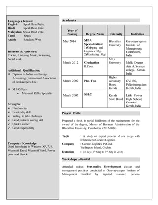 Academics
Project Profile
Prepared a thesis in partial fulfillment of the requirements for the
award of the degree, Master of Business Administration of the
Bharathiar University, Coimbatore (2012-2014)
Topic : A study on export process of sea cargo with
reference to Caravel Logistics
Company : CaravelLogistics Pvt.Ltd,
Wellington Island, Cochin.
Duration : 45 day (7th
May to 4th
July in 2013)
Workshops Attended
Attended various Personality Development classes and
management practices conducted at Guruvayurappan Institute of
Management handled by reputed resource persons
Languages Known:
English Speak Read Write.
Hindi Speak Read Write.
Malayalam Speak Read Write.
Tamil Speak
Arabic Read and Write
Interests & Activities:
Cricket, Listening Music, Swimming,
Social work
Additional Qualification:
 Diploma in Indian and Foreign
Accounting (International Association
of Bookkeepers, UK)
 M.S Office:-
 Microsoft Office Specialist
Strengths:
 Hard worker
 Leadership skill
 Willing to take challenges
 Good problem solving skill
 Quick Learner
 Good responsibility
Computer Knowledge
Good knowledge in Windows XP, 7, 8,
Microsoft Excel, Microsoft Word, Power
point and Oracle
Year of
Passing Degree Name University Institution
May 2014 MBA
Specialization:
1)Shipping and
Logistics Mgt
2)Marketing Mgt
Bharathiar
University
Guruvayurappan
Institute of
Management,
Coimbatore,
India
March 2012 Graduation
B.Com
M.G
University Malik Deenar
Arts & Science
college, Kerala,
India
March 2009 Plus Two
Higher
secondary
Board
Kerala
GVHSS,
Pallarimangalam
Kerala,India
March 2007 SSLC Kerala
State Board
Little Flower
High School,
Oonukal
Kerala,India
 
