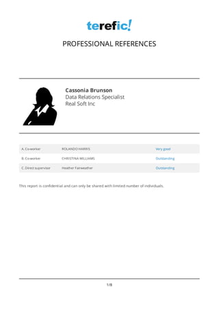 Cassonia Brunson
Data Relations Specialist
Real Soft Inc
A. Co-worker ROLANDO HARRIS Very good
B. Co-worker CHRISTINA WILLIAMS Outstanding
C. Direct supervisor Heather Fairweather Outstanding
PROFESSIONAL REFERENCES
This report is confidential and can only be shared with limited number of individuals.
1/8
 
