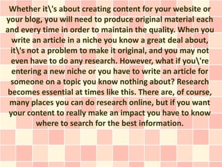 Whether it's about creating content for your website or
your blog, you will need to produce original material each
and every time in order to maintain the quality. When you
  write an article in a niche you know a great deal about,
  it's not a problem to make it original, and you may not
  even have to do any research. However, what if you're
  entering a new niche or you have to write an article for
  someone on a topic you know nothing about? Research
 becomes essential at times like this. There are, of course,
 many places you can do research online, but if you want
 your content to really make an impact you have to know
          where to search for the best information.
 