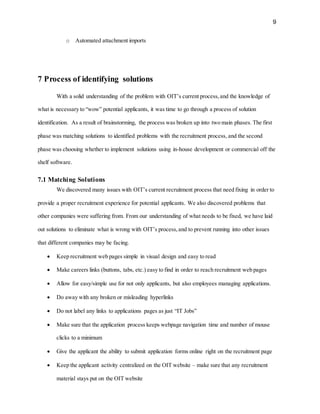 9
o Automated attachment imports
7 Process of identifying solutions
With a solid understanding of the problem with OIT’s current process,and the knowledge of
what is necessary to “wow” potential applicants, it was time to go through a process of solution
identification. As a result of brainstorming, the process was broken up into two main phases. The first
phase was matching solutions to identified problems with the recruitment process, and the second
phase was choosing whether to implement solutions using in-house development or commercial off the
shelf software.
7.1 Matching Solutions
We discovered many issues with OIT’s current recruitment process that need fixing in order to
provide a proper recruitment experience for potential applicants. We also discovered problems that
other companies were suffering from. From our understanding of what needs to be fixed, we have laid
out solutions to eliminate what is wrong with OIT’s process,and to prevent running into other issues
that different companies may be facing.
 Keep recruitment web pages simple in visual design and easy to read
 Make careers links (buttons, tabs, etc.) easy to find in order to reach recruitment web pages
 Allow for easy/simple use for not only applicants, but also employees managing applications.
 Do away with any broken or misleading hyperlinks
 Do not label any links to applications pages as just “IT Jobs”
 Make sure that the application process keeps webpage navigation time and number of mouse
clicks to a minimum
 Give the applicant the ability to submit application forms online right on the recruitment page
 Keep the applicant activity centralized on the OIT website – make sure that any recruitment
material stays put on the OIT website
 
