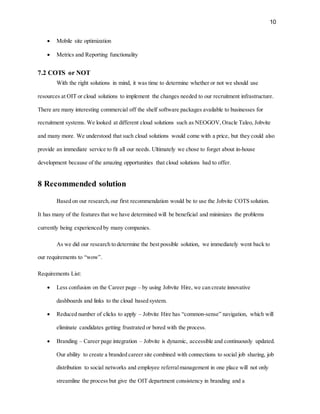 10
 Mobile site optimization
 Metrics and Reporting functionality
7.2 COTS or NOT
With the right solutions in mind, it was time to determine whether or not we should use
resources at OIT or cloud solutions to implement the changes needed to our recruitment infrastructure.
There are many interesting commercial off the shelf software packages available to businesses for
recruitment systems. We looked at different cloud solutions such as NEOGOV,Oracle Taleo, Jobvite
and many more. We understood that such cloud solutions would come with a price, but they could also
provide an immediate service to fit all our needs. Ultimately we chose to forget about in-house
development because of the amazing opportunities that cloud solutions had to offer.
8 Recommended solution
Based on our research,our first recommendation would be to use the Jobvite COTS solution.
It has many of the features that we have determined will be beneficial and minimizes the problems
currently being experienced by many companies.
As we did our research to determine the best possible solution, we immediately went back to
our requirements to “wow”.
Requirements List:
 Less confusion on the Career page – by using Jobvite Hire, we can create innovative
dashboards and links to the cloud based system.
 Reduced number of clicks to apply – Jobvite Hire has “common-sense” navigation, which will
eliminate candidates getting frustrated or bored with the process.
 Branding – Career page integration – Jobvite is dynamic, accessible and continuously updated.
Our ability to create a branded career site combined with connections to social job sharing, job
distribution to social networks and employee referralmanagement in one place will not only
streamline the process but give the OIT department consistency in branding and a
 