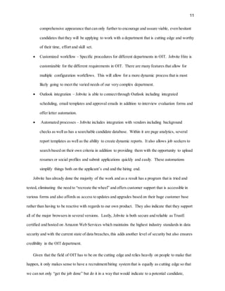 11
comprehensive appearance that can only further to encourage and assure viable, even hesitant
candidates that they will be applying to work with a department that is cutting edge and worthy
of their time, effort and skill set.
 Customized workflow – Specific procedures for different departments in OIT. Jobvite Hire is
customizable for the different requirements in OIT. There are many features that allow for
multiple configuration workflows. This will allow for a more dynamic process that is most
likely going to meet the varied needs of our very complex department.
 Outlook integration – Jobvite is able to connect through Outlook including integrated
scheduling, email templates and approval emails in addition to interview evaluation forms and
offer letter automation.
 Automated processes – Jobvite includes integration with vendors including background
checks as well as has a searchable candidate database. Within it are page analytics, several
report templates as well as the ability to create dynamic reports. It also allows job seekers to
search based on their own criteria in addition to providing them with the opportunity to upload
resumes or social profiles and submit applications quickly and easily. These automations
simplify things both on the applicant’s end and the hiring end.
Jobvite has already done the majority of the work and as a result has a program that is tried and
tested, eliminating the need to “recreate the wheel” and offers customer support that is accessible in
various forms and also affords us access to updates and upgrades based on their huge customer base
rather than having to be reactive with regards to our own product. They also indicate that they support
all of the major browsers in several versions. Lastly, Jobvite is both secure and reliable as TrustE
certified and hosted on Amazon Web Services which maintains the highest industry standards in data
security and with the current state of data breaches,this adds another level of security but also ensures
credibility in the OIT department.
Given that the field of OIT has to be on the cutting edge and relies heavily on people to make that
happen, it only makes sense to have a recruitment/hiring system that is equally as cutting edge so that
we can not only “get the job done” but do it in a way that would indicate to a potential candidate,
 
