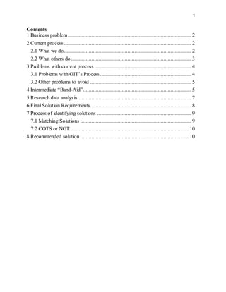 1
Contents
1 Business problem......................................................................................... 2
2 Current process............................................................................................ 2
2.1 What we do............................................................................................ 2
2.2 What others do....................................................................................... 3
3 Problems with current process ...................................................................... 4
3.1 Problems with OIT’s Process.................................................................. 4
3.2 Other problems to avoid ......................................................................... 5
4 Intermediate “Band-Aid”.............................................................................. 5
5 Research data analysis.................................................................................. 7
6 Final Solution Requirements......................................................................... 8
7 Process of identifying solutions .................................................................... 9
7.1 Matching Solutions ................................................................................ 9
7.2 COTS or NOT...................................................................................... 10
8 Recommended solution .............................................................................. 10
 