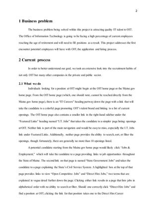 2
1 Business problem
The business problem being solved within this project is attracting quality IT talent to OIT.
The Office of Information Technology is going to be facing a high percentage of current employees
reaching the age of retirement and will need to fill positions as a result. This project addresses the first
encounter potential employees will have with OIT,the application and hiring process.
2 Current process
In order to better understand our goal, we took an extensive look into the recruitment habits of
not only OIT but many other companies in the private and public sector.
2.1 What we do
Individuals looking for a position at OIT might begin at the OIT home page or the Maine.gov
home page. From the OIT home page (which, one should note, cannot be reached directly from the
Maine.gov home page), there is an “IT Careers” heading partway down the page with a link that will
take the candidate to a colorful page promoting OIT’s talent brand and linking to a list of current
openings. The OIT home page also contains a smaller link in the right-hand sidebar under the
“Featured Links” heading named “I.T. Jobs” that takes the candidate to a simpler page listing openings
at OIT. Neither link is part of the main navigation and would be easy to miss, especially the I.T. Jobs
link under Featured Links. Additionally, neither page provides the ability to search,sort, or filter the
openings, though fortunately, there are generally no more than 10 openings listed.
A potential candidate starting from the Maine.gov home page would likely click “Jobs &
Employment,” which will take the candidate to a page providing links to job opportunities throughout
the State of Maine. The second link on that page is named “State Government Jobs” and takes the
candidate to a page explaining the State’s Civil Service System. A highlighted box at the top of that
page provides links to view “Open Competitive Jobs” and “Direct Hire Jobs,” two terms that are
explained in vague detail further down the page. Clicking either link results in a page that lists jobs in
alphabetical order with no ability to search or filter. Should one correctly click “Direct Hire Jobs” and
find a position at OIT,clicking the link for that position takes one to the Direct Hire Career
 