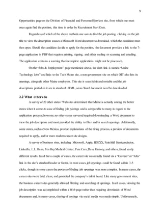 3
Opportunities page on the Division of Financial and PersonnelServices site, from which one must
once again find the position, this time in order by Recruitment Start Date.
Regardless of which of the above methods one uses to find the job posting, clicking on the job
title to view the description causes a Microsoft Word document to download, which the candidate must
then open. Should the candidate decide to apply for the position, the document provides a link to the 7-
page application in PDF that requires printing, signing, and either mailing or scanning and emailing.
The application contains a warning that incomplete applications might not be processed.
On the “Jobs & Employment” page mentioned above, the sixth link is named “Maine
Technology Jobs” and links to the Tech Maine site, a non-government site on which OIT also lists its
openings, alongside other Maine employers. This site is searchable and sortable and the job
descriptions posted on it are in standard HTML, so no Word document need be downloaded.
2.2 What others do
A survey of 20 other states’ Web sites determined that Maine is actually among the better
states when it comes to ease of finding job postings and is comparable to many in regard to the
application process; however,no other states surveyed required downloading a Word document to
view the job description and most provided the ability to filter and/or search openings. Additionally,
some states,such as New Mexico, provide explanations of the hiring process,a preview of documents
required to apply, and/or more modern career site designs.
A survey of business sites, including Microsoft, Apple, IDEXX, Fairchild Semiconductor,
LinkedIn, L.L. Bean, Pen Bay Medical Center, Pure Cars,Dave Ramsey,and others, found vastly
different results. In all but a couple of cases,the career site was readily found via a “Careers” or “Jobs”
link in the site’s standard header or footer. In most cases,job openings could be found within 3-5
clicks, though in some cases the process of finding job openings was more complex. In many cases,the
career sites were bold, clean, and promoted the company’s talent brand. Like many government sites,
the business career sites generally allowed filtering and searching of openings. In all cases,viewing the
job description was accomplished within a Web page rather than requiring downloads of Word
documents and, in many cases,sharing of postings via social media was made simple. Unfortunately,
 