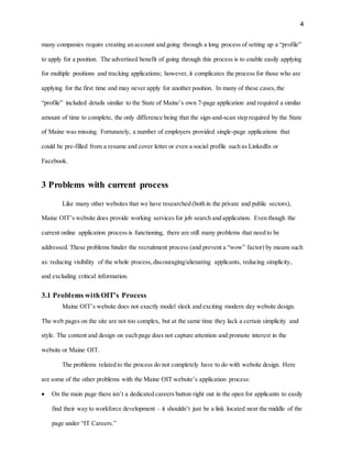 4
many companies require creating an account and going through a long process of setting up a “profile”
to apply for a position. The advertised benefit of going through this process is to enable easily applying
for multiple positions and tracking applications; however, it complicates the process for those who are
applying for the first time and may never apply for another position. In many of these cases,the
“profile” included details similar to the State of Maine’s own 7-page application and required a similar
amount of time to complete, the only difference being that the sign-and-scan step required by the State
of Maine was missing. Fortunately, a number of employers provided single-page applications that
could be pre-filled from a resume and cover letter or even a social profile such as LinkedIn or
Facebook.
3 Problems with current process
Like many other websites that we have researched (both in the private and public sectors),
Maine OIT’s website does provide working services for job search and application. Even though the
current online application process is functioning, there are still many problems that need to be
addressed. These problems hinder the recruitment process (and prevent a “wow” factor) by means such
as: reducing visibility of the whole process,discouraging/alienating applicants, reducing simplicity,
and excluding critical information.
3.1 Problems withOIT’s Process
Maine OIT’s website does not exactly model sleek and exciting modern day website design.
The web pages on the site are not too complex, but at the same time they lack a certain simplicity and
style. The content and design on each page does not capture attention and promote interest in the
website or Maine OIT.
The problems related to the process do not completely have to do with website design. Here
are some of the other problems with the Maine OIT website’s application process:
 On the main page there isn’t a dedicated careers button right out in the open for applicants to easily
find their way to workforce development – it shouldn’t just be a link located near the middle of the
page under “IT Careers.”
 